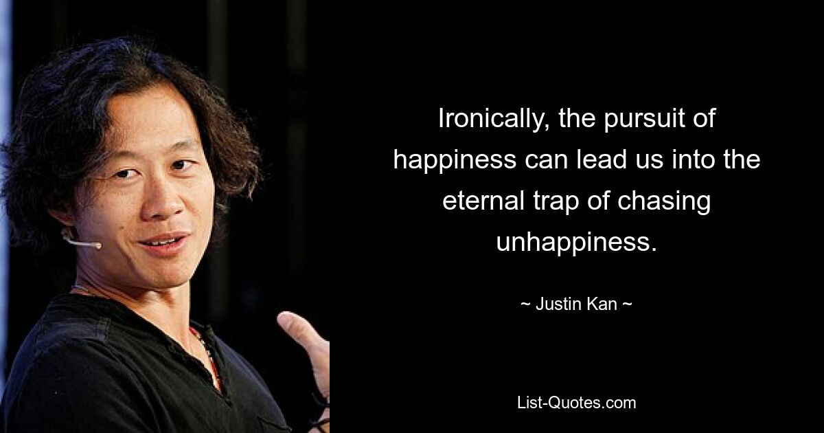 Ironically, the pursuit of happiness can lead us into the eternal trap of chasing unhappiness. — © Justin Kan