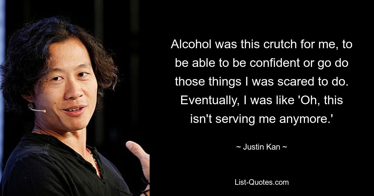 Alcohol was this crutch for me, to be able to be confident or go do those things I was scared to do. Eventually, I was like 'Oh, this isn't serving me anymore.' — © Justin Kan