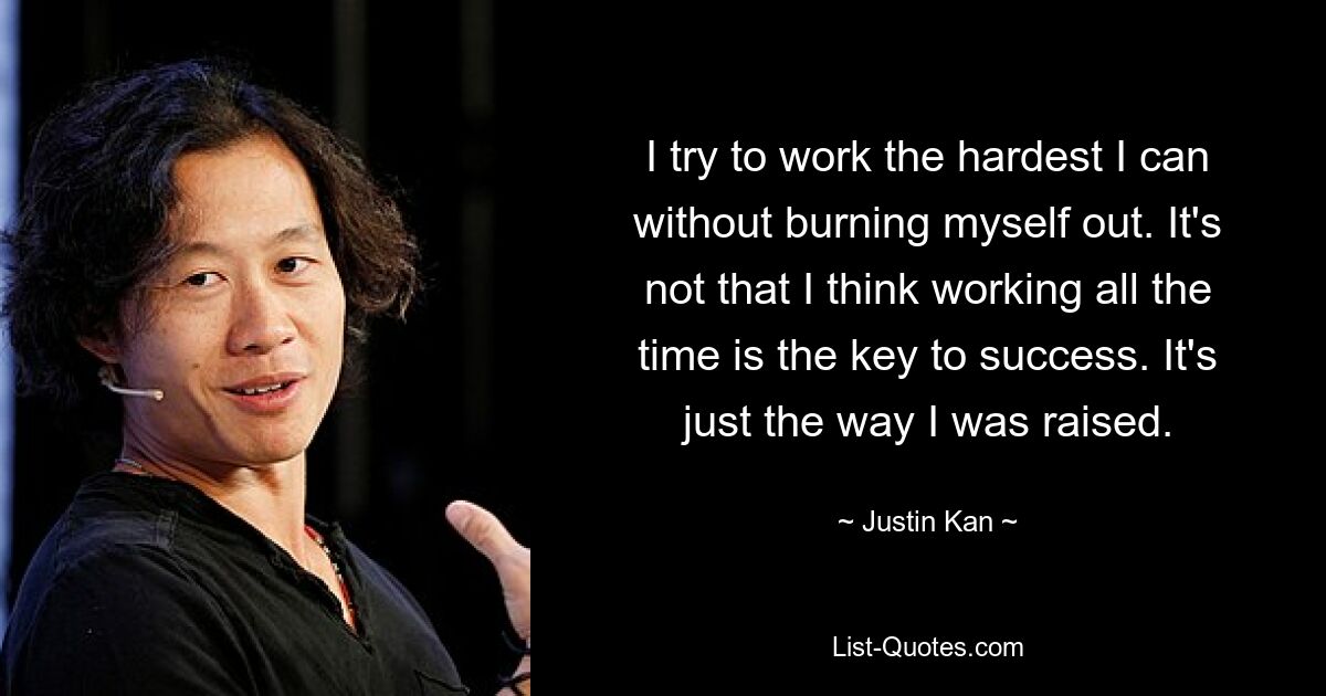 I try to work the hardest I can without burning myself out. It's not that I think working all the time is the key to success. It's just the way I was raised. — © Justin Kan