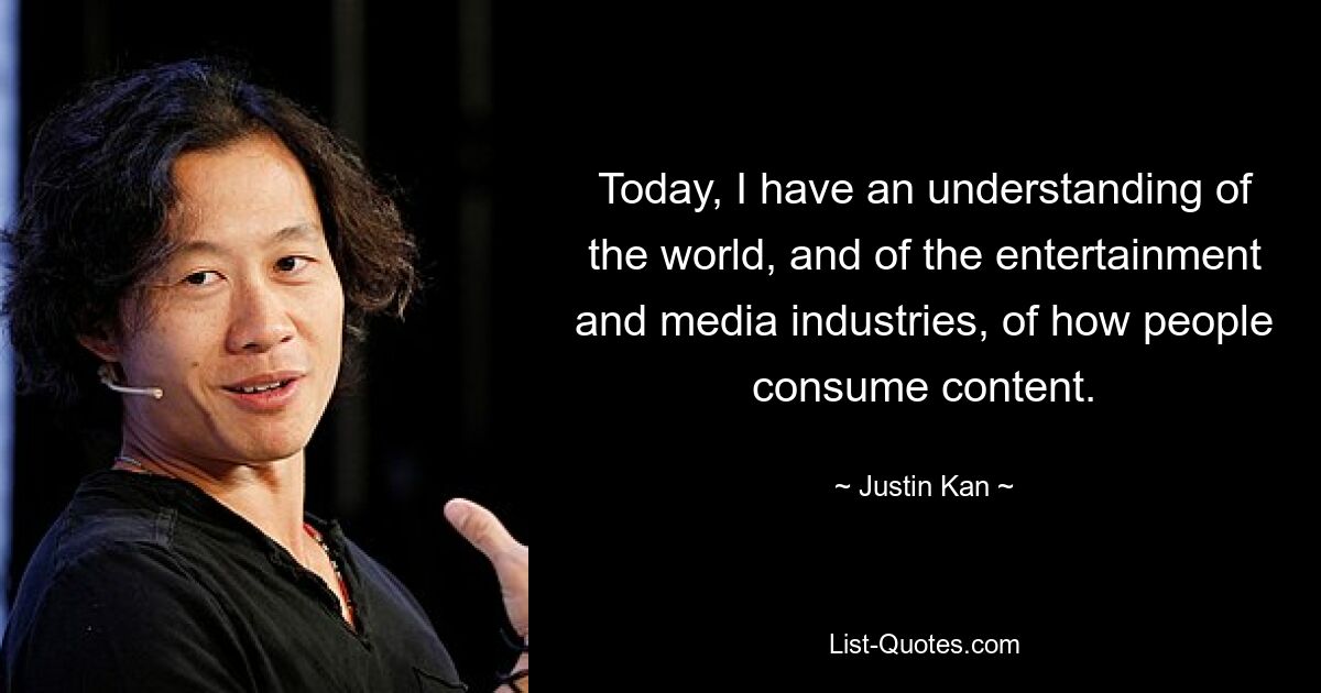 Today, I have an understanding of the world, and of the entertainment and media industries, of how people consume content. — © Justin Kan