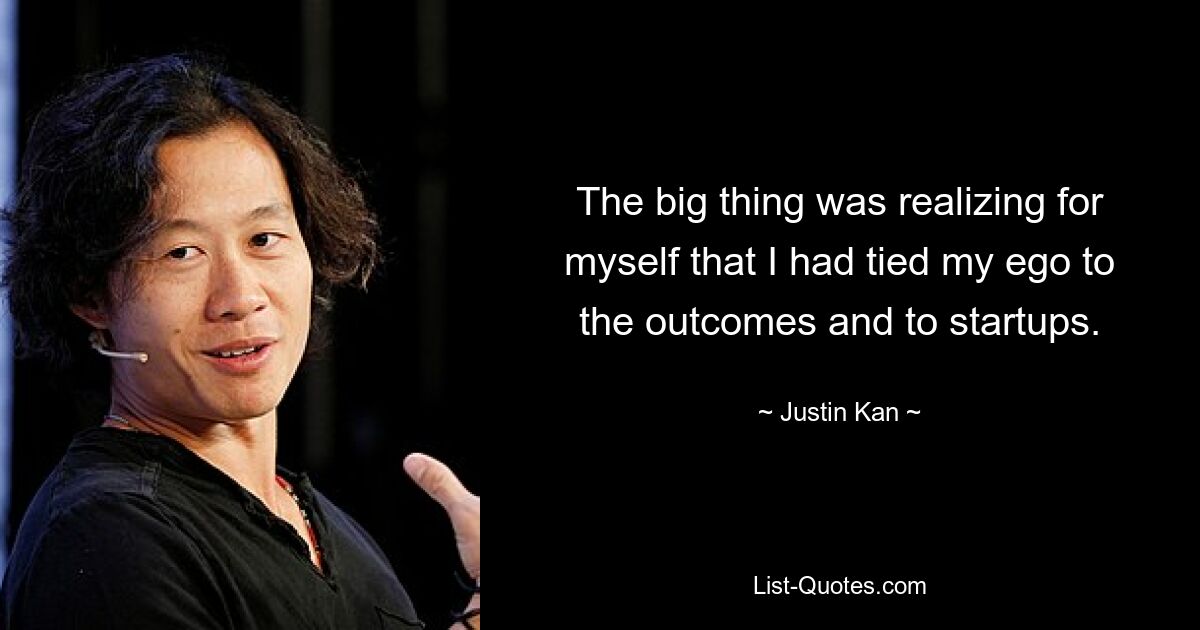 The big thing was realizing for myself that I had tied my ego to the outcomes and to startups. — © Justin Kan