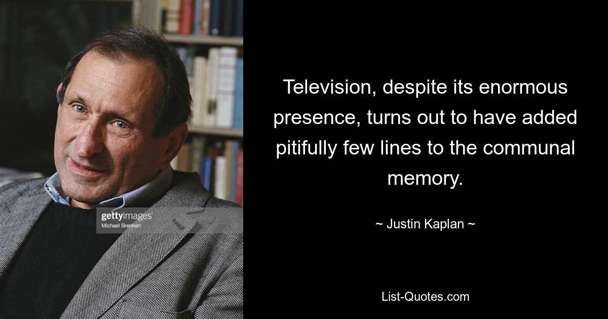 Television, despite its enormous presence, turns out to have added pitifully few lines to the communal memory. — © Justin Kaplan