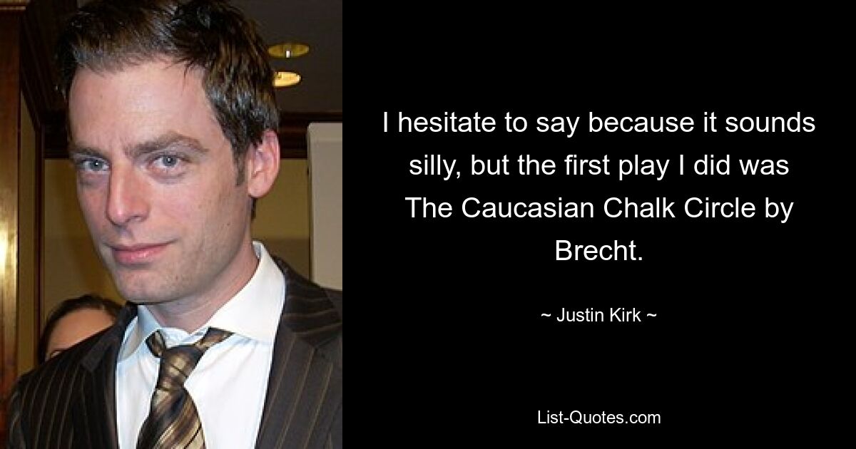 I hesitate to say because it sounds silly, but the first play I did was The Caucasian Chalk Circle by Brecht. — © Justin Kirk