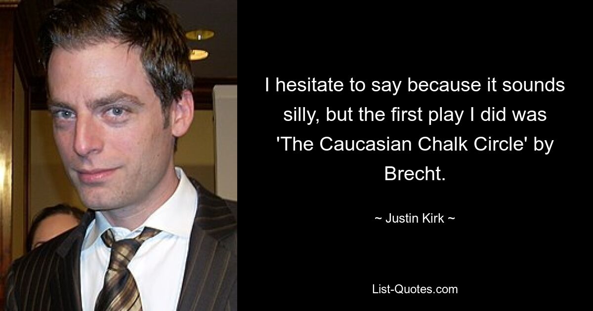 I hesitate to say because it sounds silly, but the first play I did was 'The Caucasian Chalk Circle' by Brecht. — © Justin Kirk