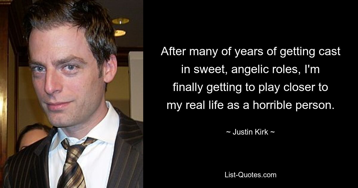 After many of years of getting cast in sweet, angelic roles, I'm finally getting to play closer to my real life as a horrible person. — © Justin Kirk