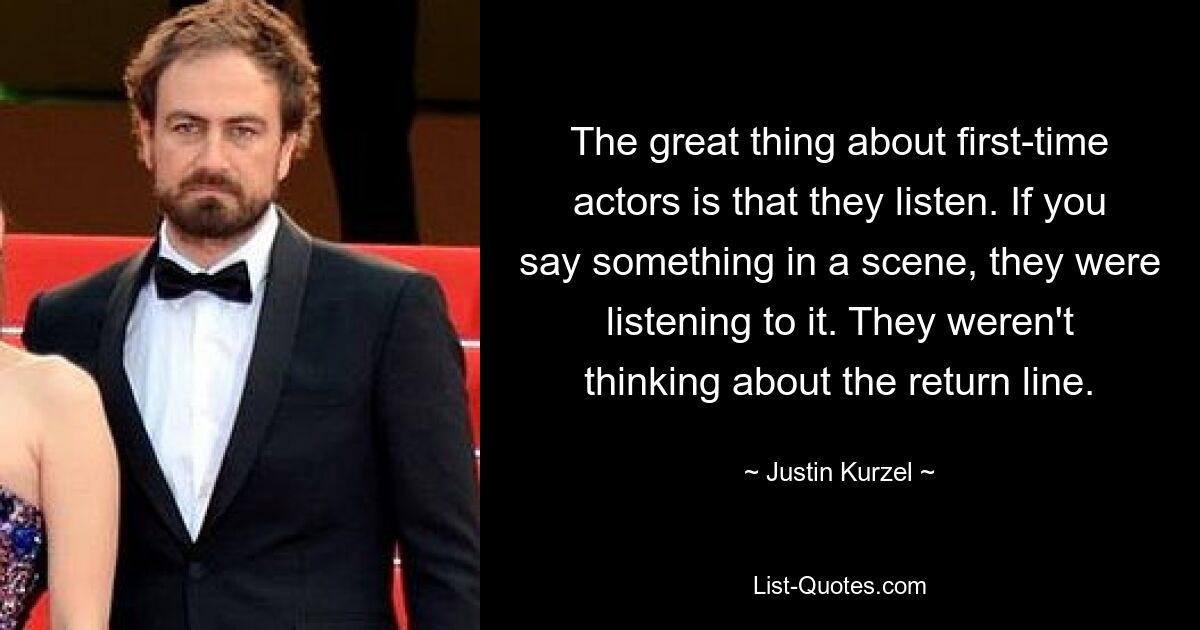 The great thing about first-time actors is that they listen. If you say something in a scene, they were listening to it. They weren't thinking about the return line. — © Justin Kurzel