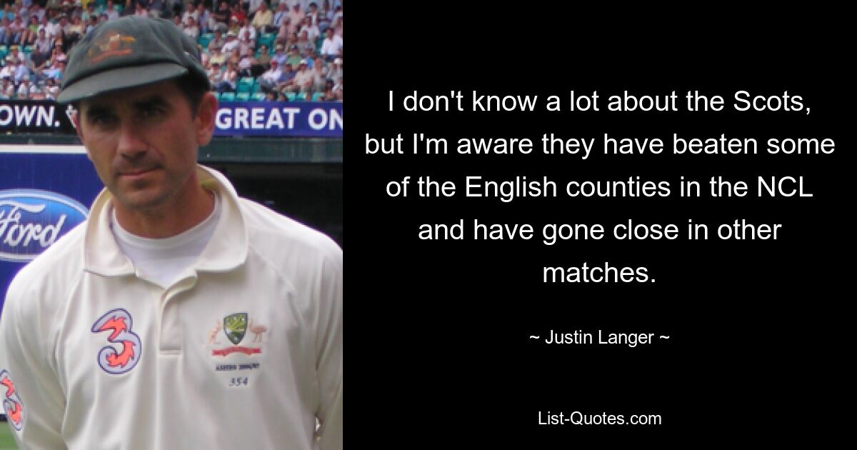 I don't know a lot about the Scots, but I'm aware they have beaten some of the English counties in the NCL and have gone close in other matches. — © Justin Langer