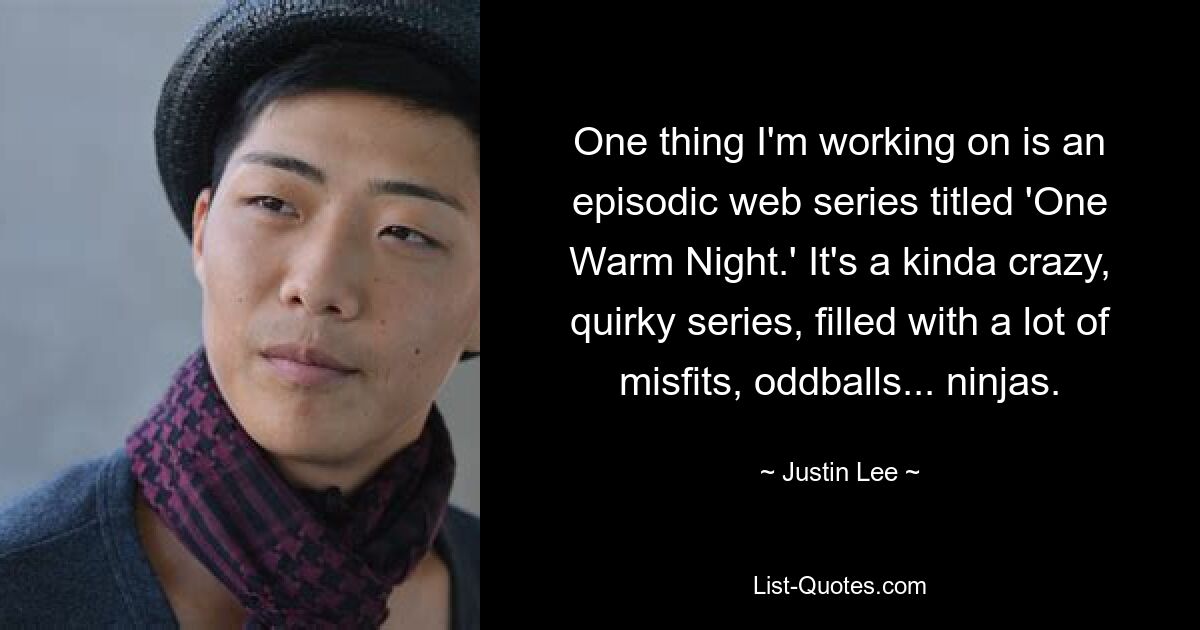 One thing I'm working on is an episodic web series titled 'One Warm Night.' It's a kinda crazy, quirky series, filled with a lot of misfits, oddballs... ninjas. — © Justin Lee