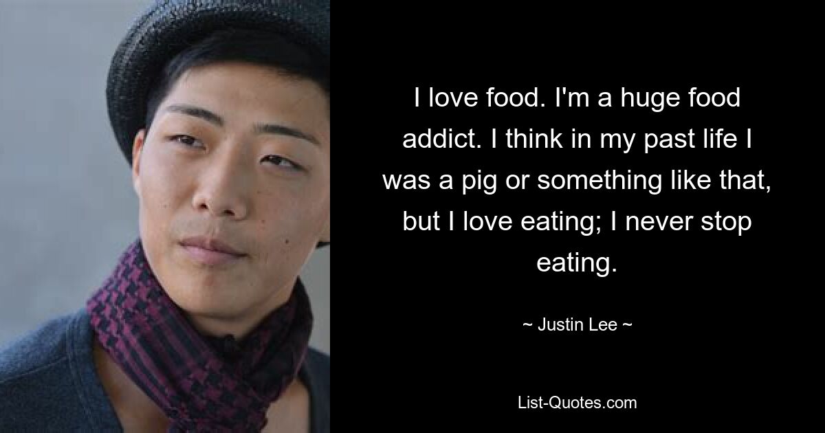 I love food. I'm a huge food addict. I think in my past life I was a pig or something like that, but I love eating; I never stop eating. — © Justin Lee