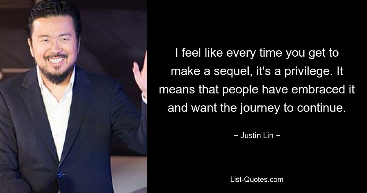 I feel like every time you get to make a sequel, it's a privilege. It means that people have embraced it and want the journey to continue. — © Justin Lin