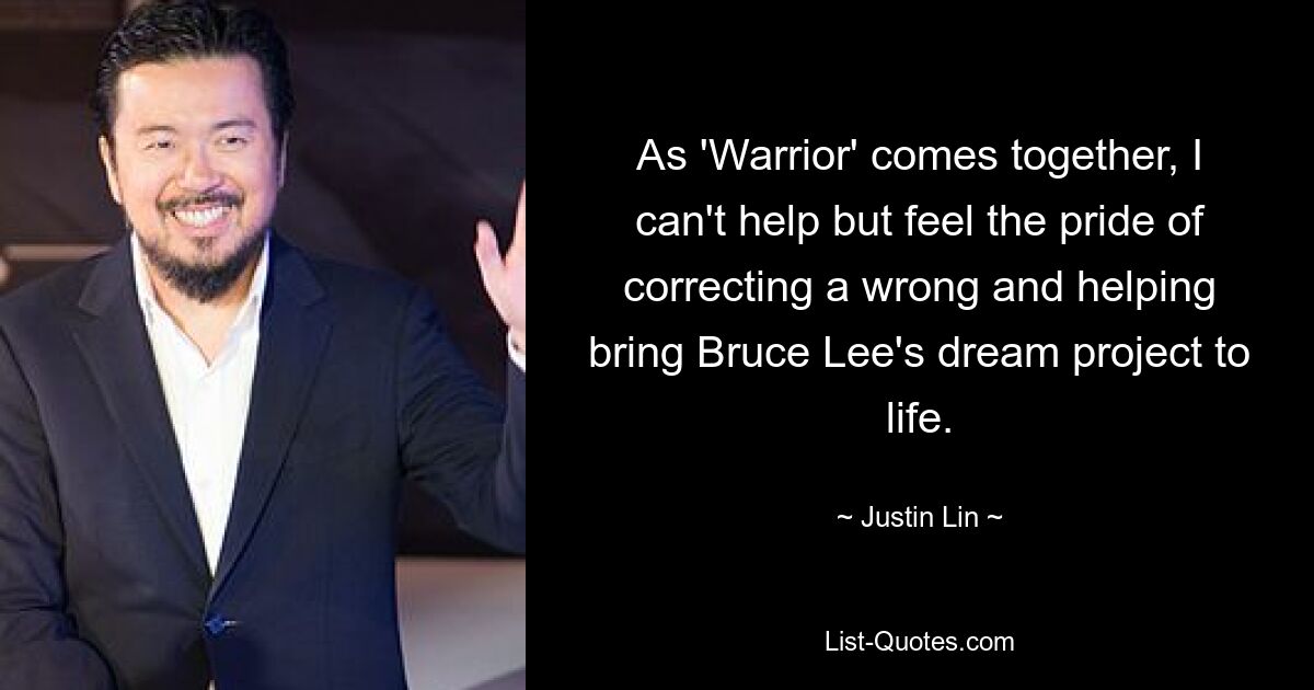 As 'Warrior' comes together, I can't help but feel the pride of correcting a wrong and helping bring Bruce Lee's dream project to life. — © Justin Lin