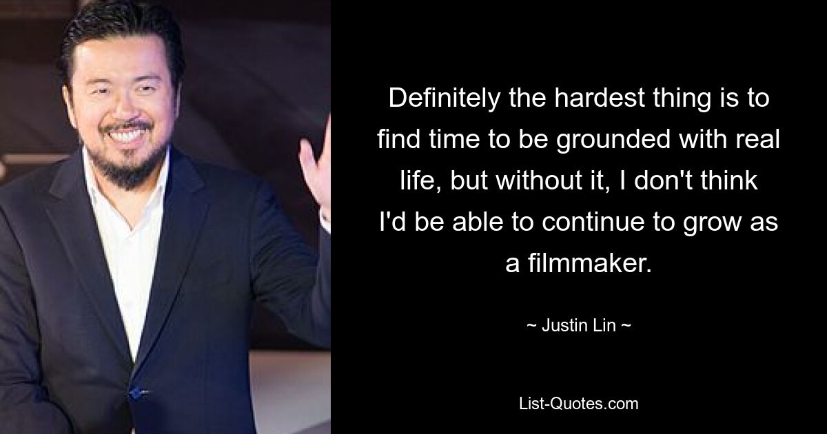 Definitely the hardest thing is to find time to be grounded with real life, but without it, I don't think I'd be able to continue to grow as a filmmaker. — © Justin Lin