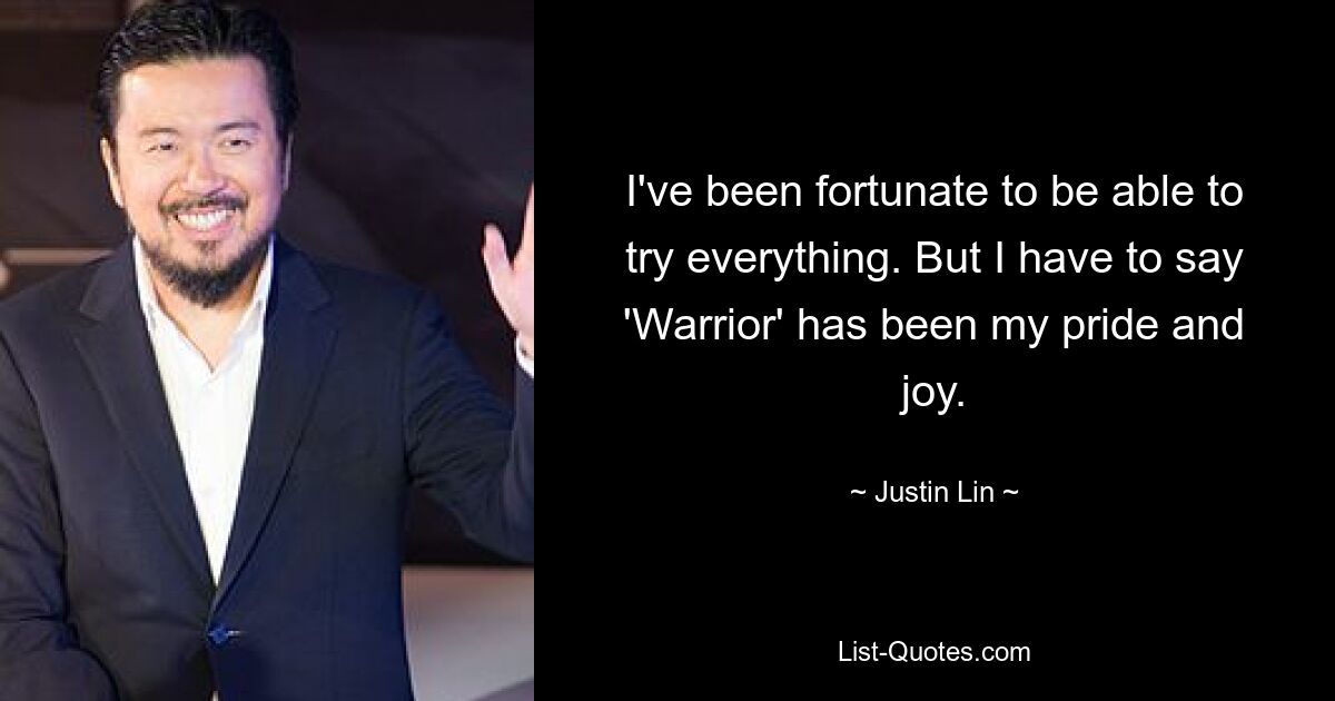 I've been fortunate to be able to try everything. But I have to say 'Warrior' has been my pride and joy. — © Justin Lin