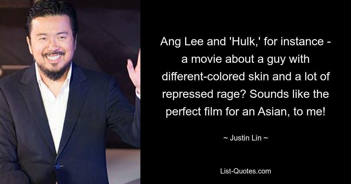 Ang Lee and 'Hulk,' for instance - a movie about a guy with different-colored skin and a lot of repressed rage? Sounds like the perfect film for an Asian, to me! — © Justin Lin