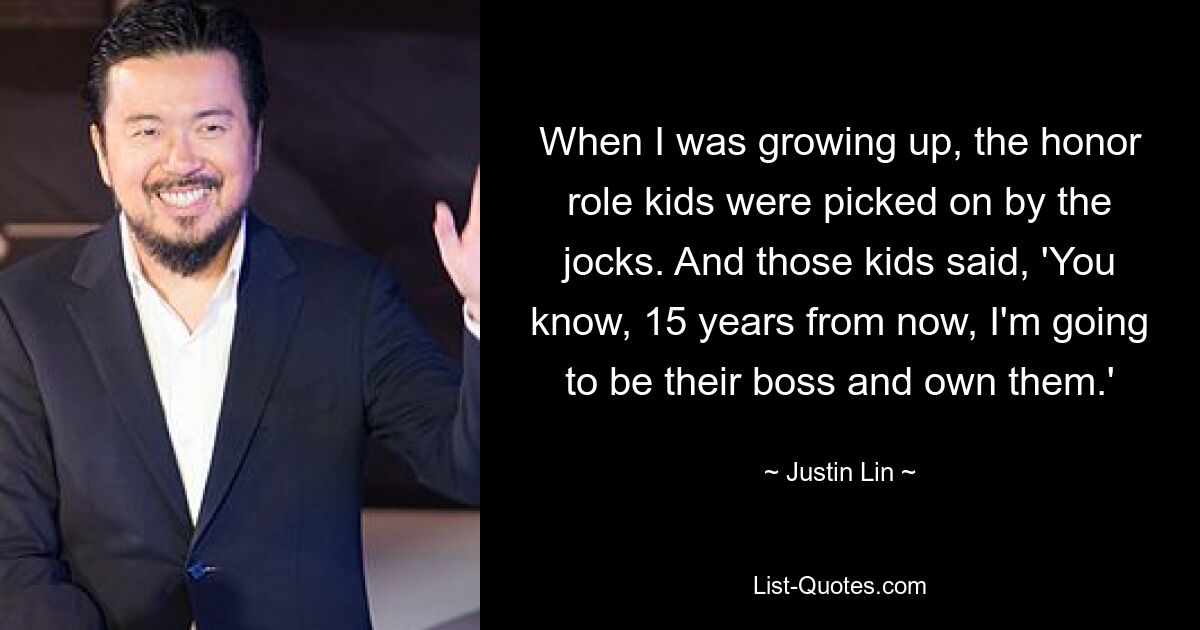 When I was growing up, the honor role kids were picked on by the jocks. And those kids said, 'You know, 15 years from now, I'm going to be their boss and own them.' — © Justin Lin