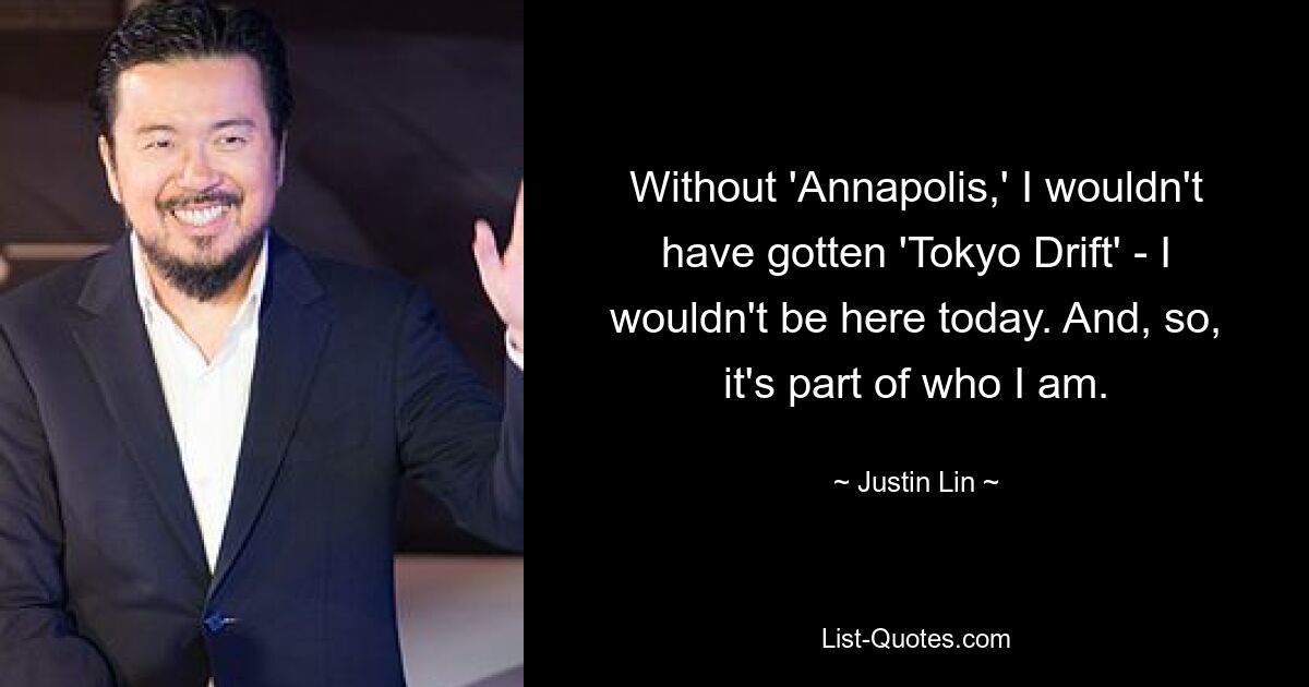 Without 'Annapolis,' I wouldn't have gotten 'Tokyo Drift' - I wouldn't be here today. And, so, it's part of who I am. — © Justin Lin