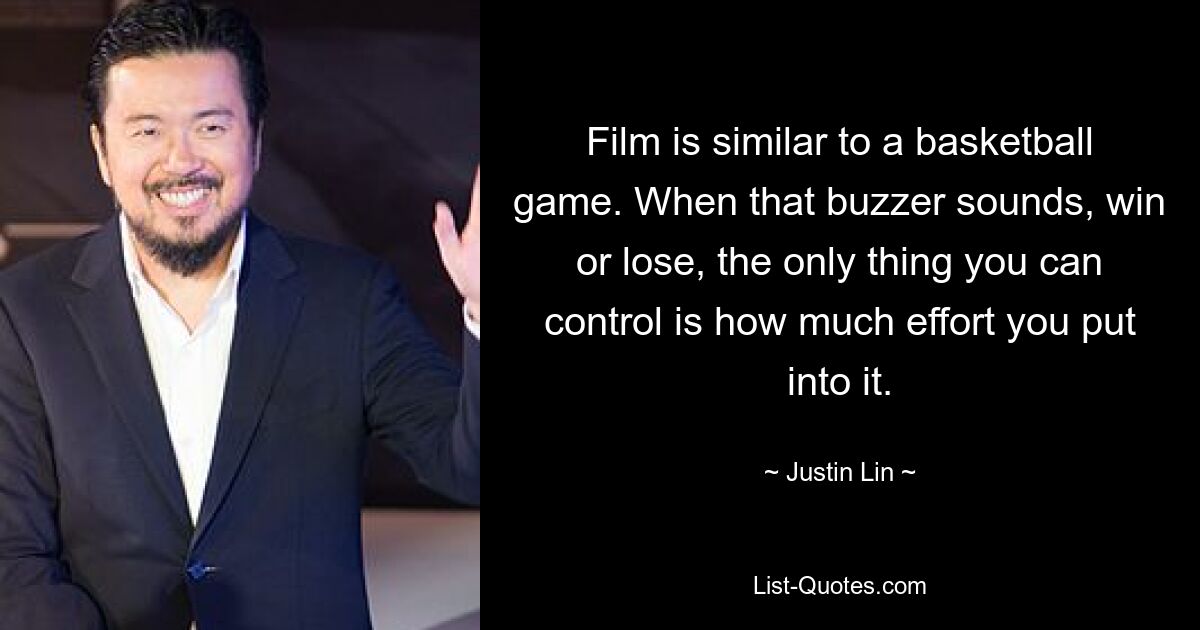 Film is similar to a basketball game. When that buzzer sounds, win or lose, the only thing you can control is how much effort you put into it. — © Justin Lin