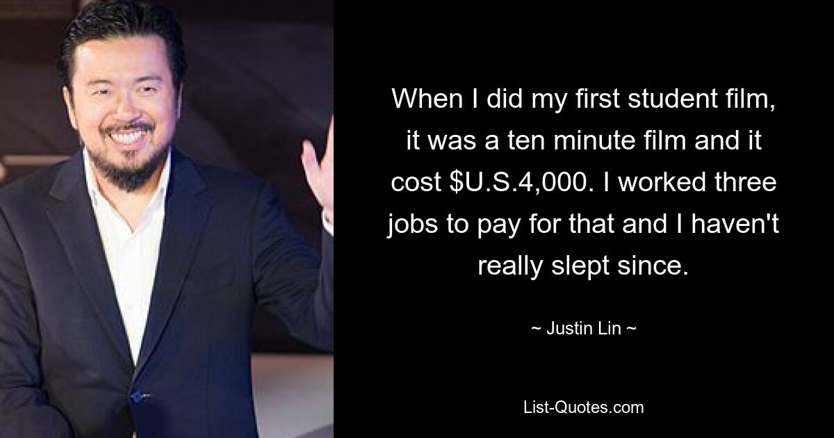 When I did my first student film, it was a ten minute film and it cost $U.S.4,000. I worked three jobs to pay for that and I haven't really slept since. — © Justin Lin