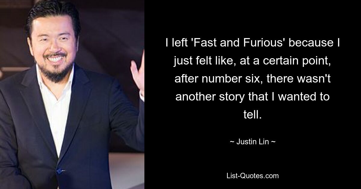 I left 'Fast and Furious' because I just felt like, at a certain point, after number six, there wasn't another story that I wanted to tell. — © Justin Lin