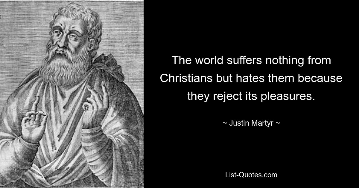 The world suffers nothing from Christians but hates them because they reject its pleasures. — © Justin Martyr