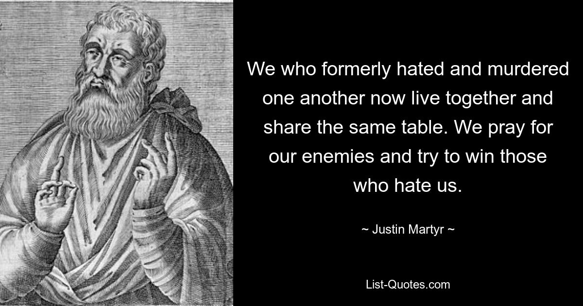 We who formerly hated and murdered one another now live together and share the same table. We pray for our enemies and try to win those who hate us. — © Justin Martyr