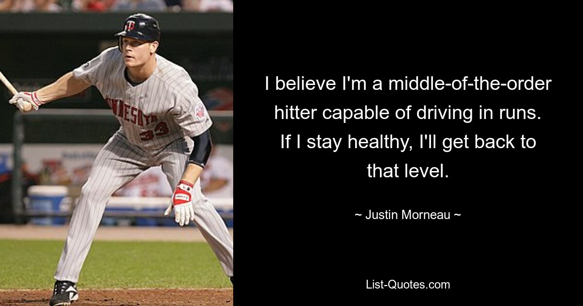 I believe I'm a middle-of-the-order hitter capable of driving in runs. If I stay healthy, I'll get back to that level. — © Justin Morneau