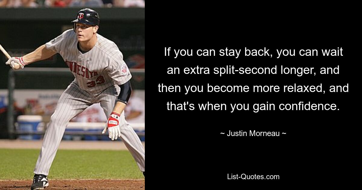 If you can stay back, you can wait an extra split-second longer, and then you become more relaxed, and that's when you gain confidence. — © Justin Morneau