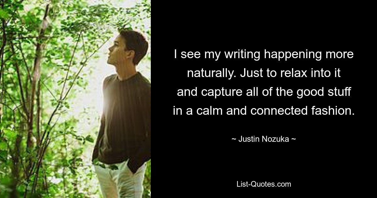 I see my writing happening more naturally. Just to relax into it and capture all of the good stuff in a calm and connected fashion. — © Justin Nozuka