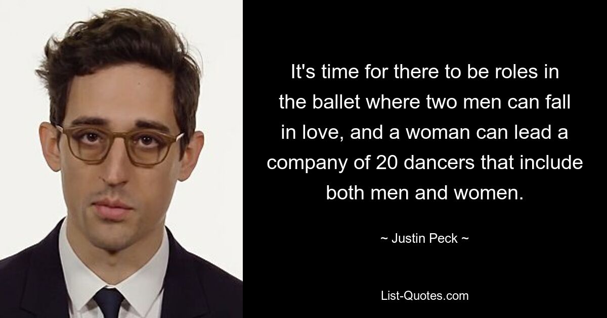 It's time for there to be roles in the ballet where two men can fall in love, and a woman can lead a company of 20 dancers that include both men and women. — © Justin Peck