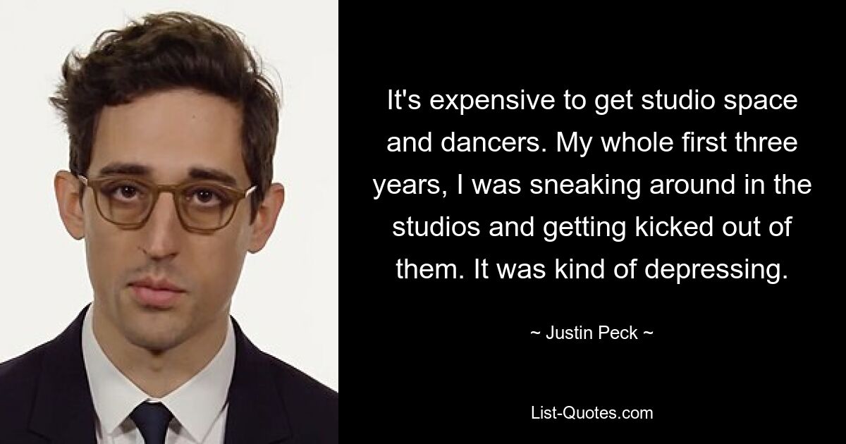 It's expensive to get studio space and dancers. My whole first three years, I was sneaking around in the studios and getting kicked out of them. It was kind of depressing. — © Justin Peck