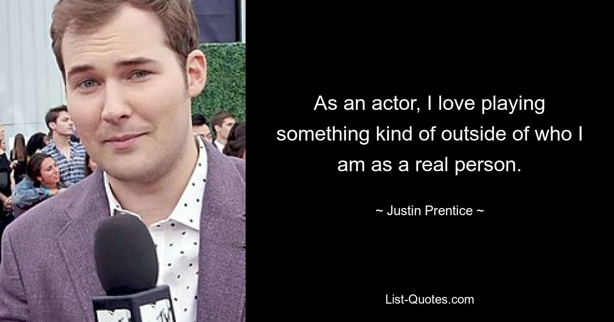 As an actor, I love playing something kind of outside of who I am as a real person. — © Justin Prentice