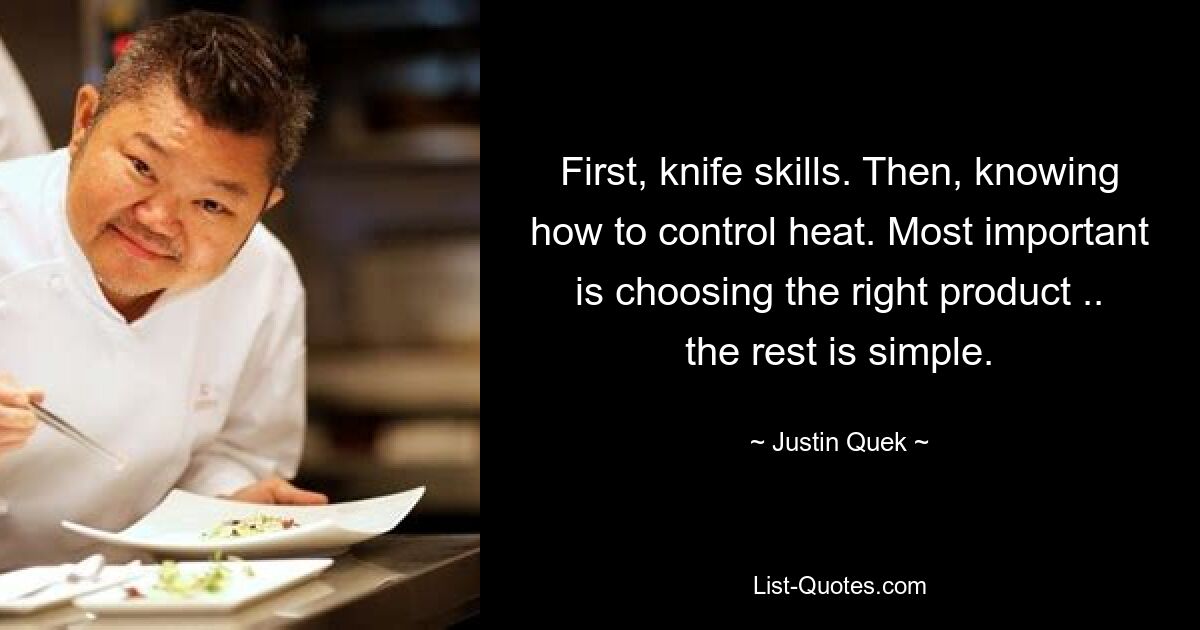 First, knife skills. Then, knowing how to control heat. Most important is choosing the right product .. the rest is simple. — © Justin Quek