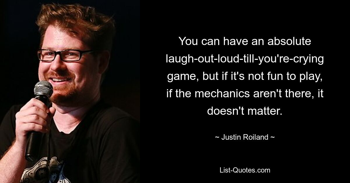 You can have an absolute laugh-out-loud-till-you're-crying game, but if it's not fun to play, if the mechanics aren't there, it doesn't matter. — © Justin Roiland