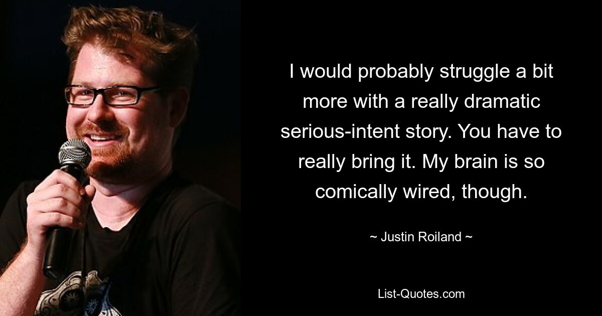 I would probably struggle a bit more with a really dramatic serious-intent story. You have to really bring it. My brain is so comically wired, though. — © Justin Roiland