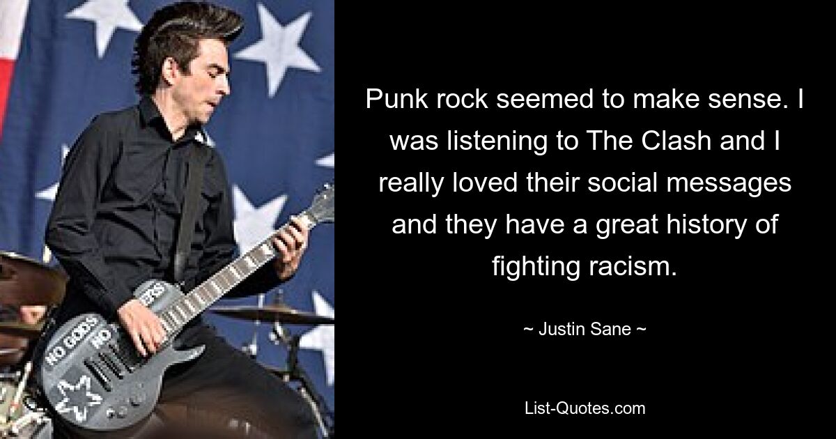 Punk rock seemed to make sense. I was listening to The Clash and I really loved their social messages and they have a great history of fighting racism. — © Justin Sane