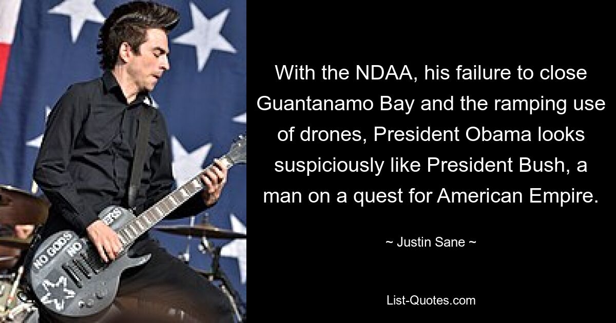 With the NDAA, his failure to close Guantanamo Bay and the ramping use of drones, President Obama looks suspiciously like President Bush, a man on a quest for American Empire. — © Justin Sane