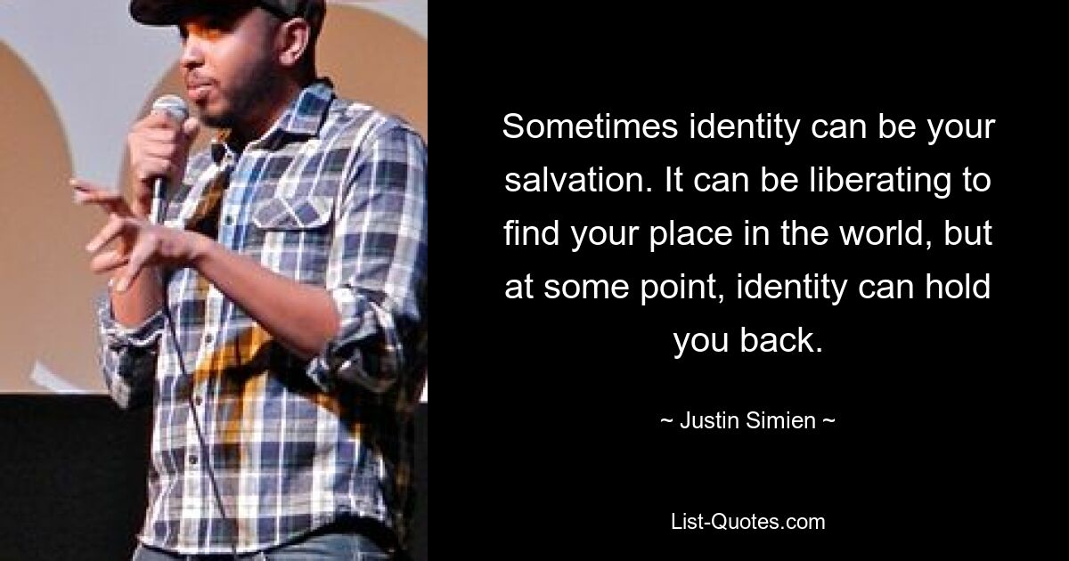 Sometimes identity can be your salvation. It can be liberating to find your place in the world, but at some point, identity can hold you back. — © Justin Simien