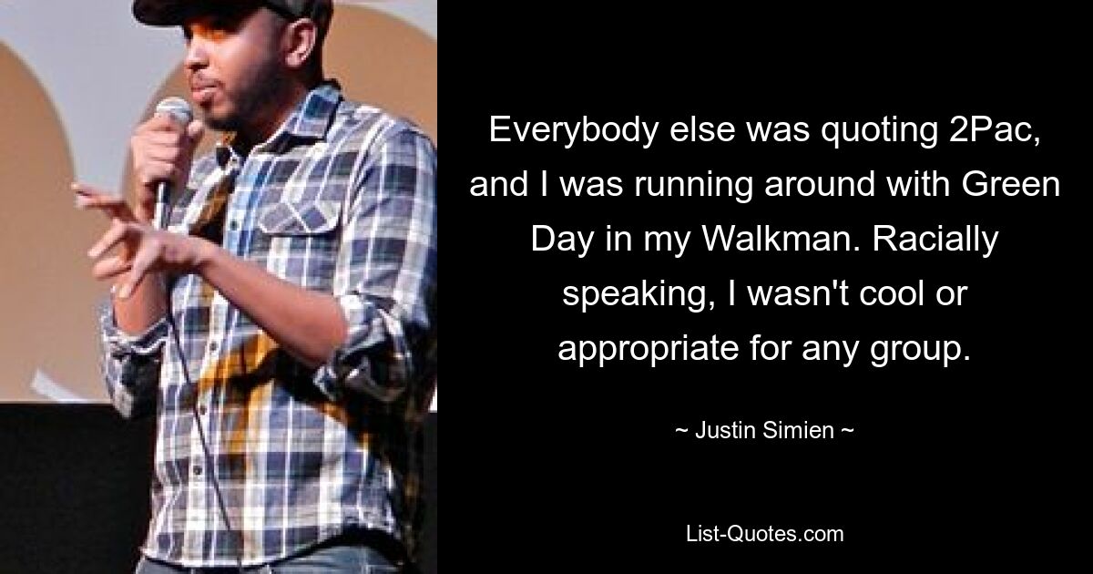 Everybody else was quoting 2Pac, and I was running around with Green Day in my Walkman. Racially speaking, I wasn't cool or appropriate for any group. — © Justin Simien