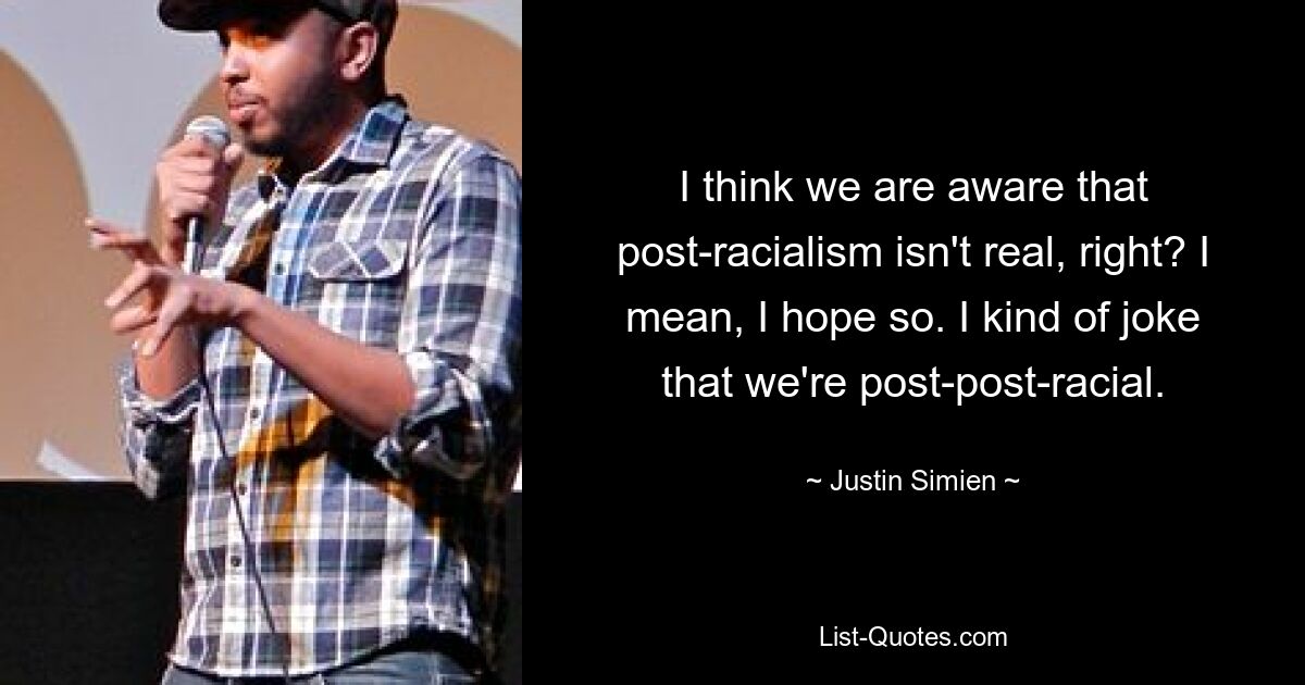 I think we are aware that post-racialism isn't real, right? I mean, I hope so. I kind of joke that we're post-post-racial. — © Justin Simien