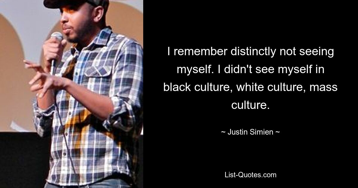 I remember distinctly not seeing myself. I didn't see myself in black culture, white culture, mass culture. — © Justin Simien