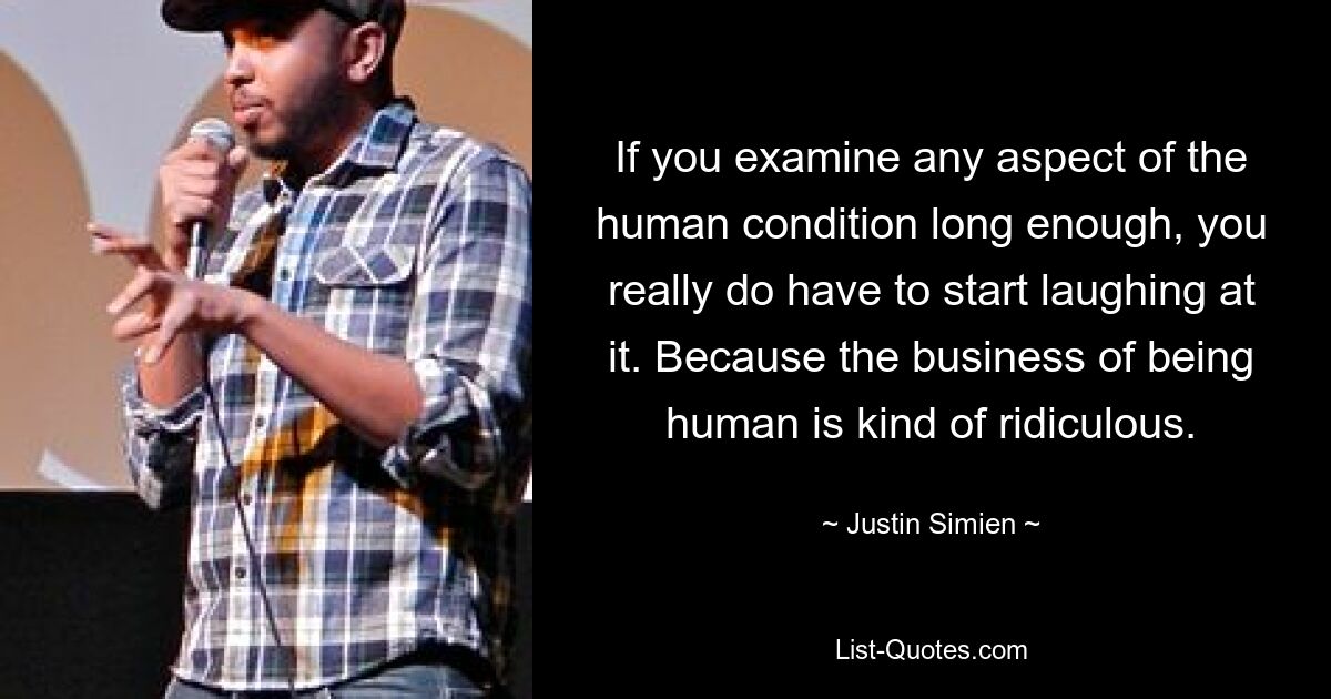 If you examine any aspect of the human condition long enough, you really do have to start laughing at it. Because the business of being human is kind of ridiculous. — © Justin Simien