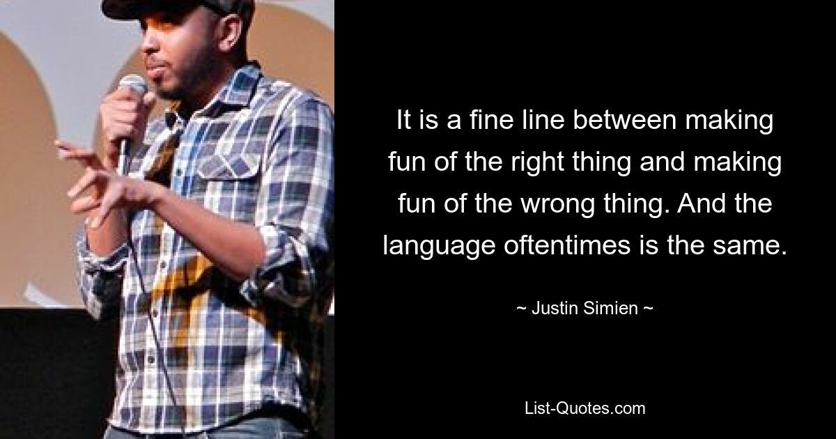 It is a fine line between making fun of the right thing and making fun of the wrong thing. And the language oftentimes is the same. — © Justin Simien