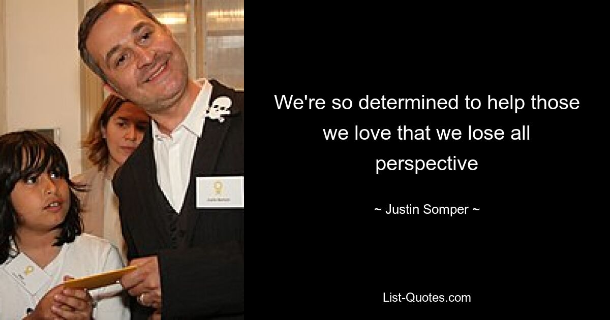 We're so determined to help those we love that we lose all perspective — © Justin Somper