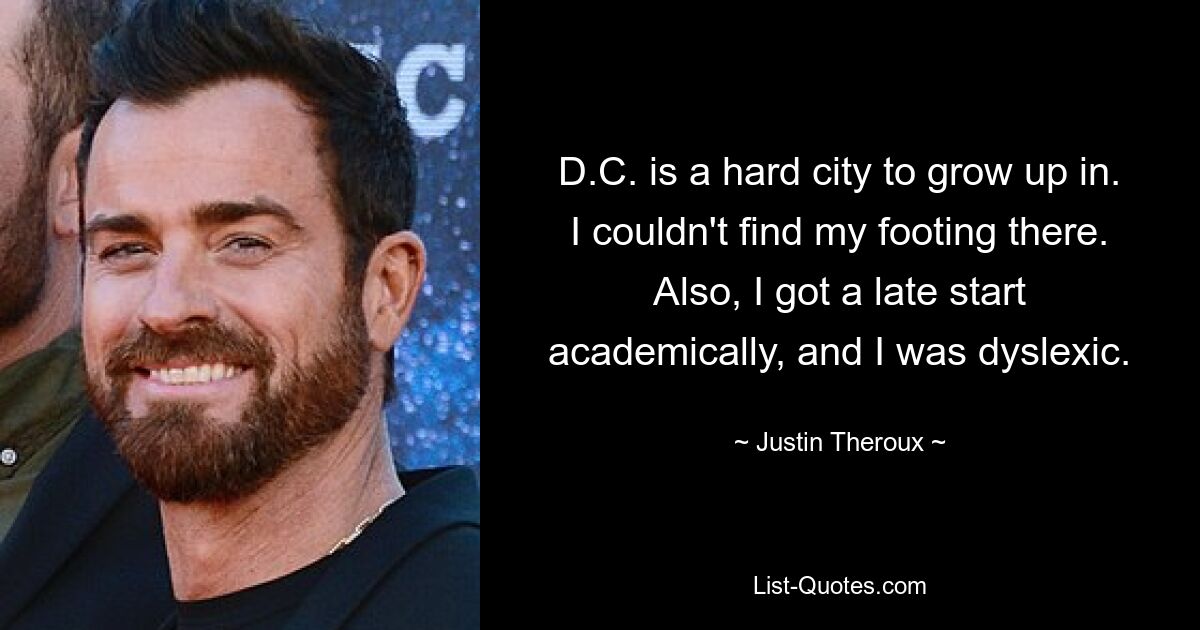 D.C. is a hard city to grow up in. I couldn't find my footing there. Also, I got a late start academically, and I was dyslexic. — © Justin Theroux