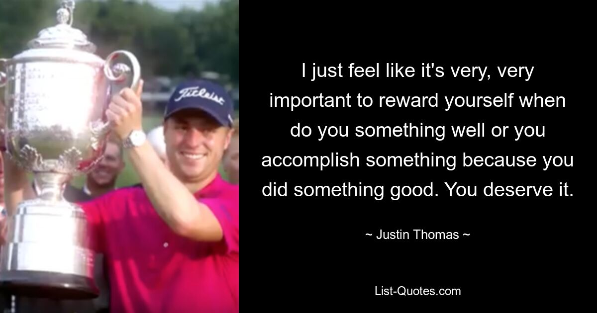 I just feel like it's very, very important to reward yourself when do you something well or you accomplish something because you did something good. You deserve it. — © Justin Thomas