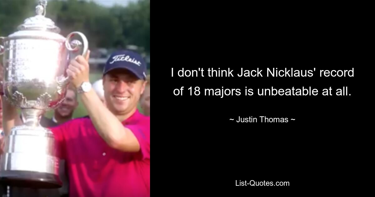 I don't think Jack Nicklaus' record of 18 majors is unbeatable at all. — © Justin Thomas