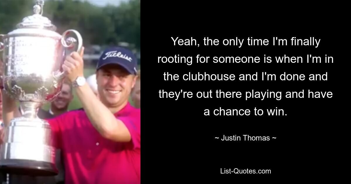 Yeah, the only time I'm finally rooting for someone is when I'm in the clubhouse and I'm done and they're out there playing and have a chance to win. — © Justin Thomas