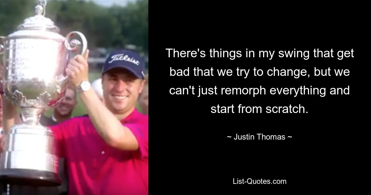 There's things in my swing that get bad that we try to change, but we can't just remorph everything and start from scratch. — © Justin Thomas