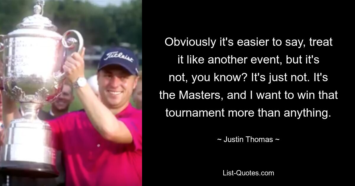 Obviously it's easier to say, treat it like another event, but it's not, you know? It's just not. It's the Masters, and I want to win that tournament more than anything. — © Justin Thomas