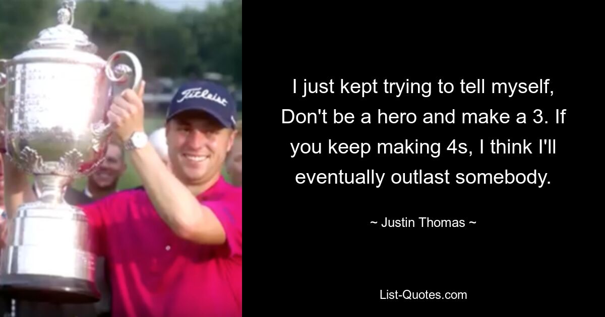 I just kept trying to tell myself, Don't be a hero and make a 3. If you keep making 4s, I think I'll eventually outlast somebody. — © Justin Thomas